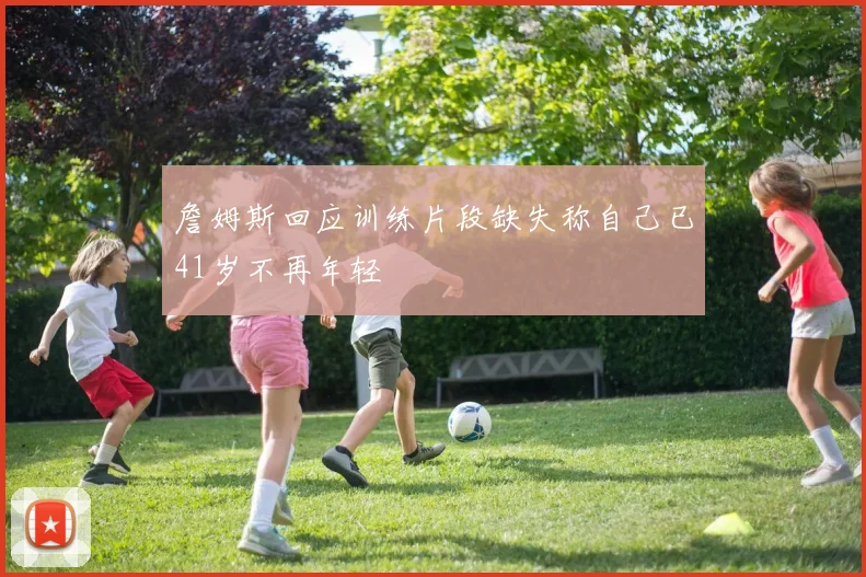 詹姆斯回应训练片段缺失称自己已41岁不再年轻
