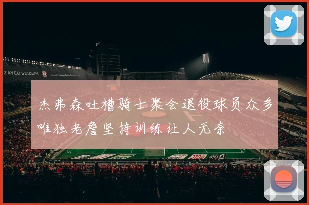 杰弗森吐槽骑士聚会退役球员众多唯独老詹坚持训练让人无奈
