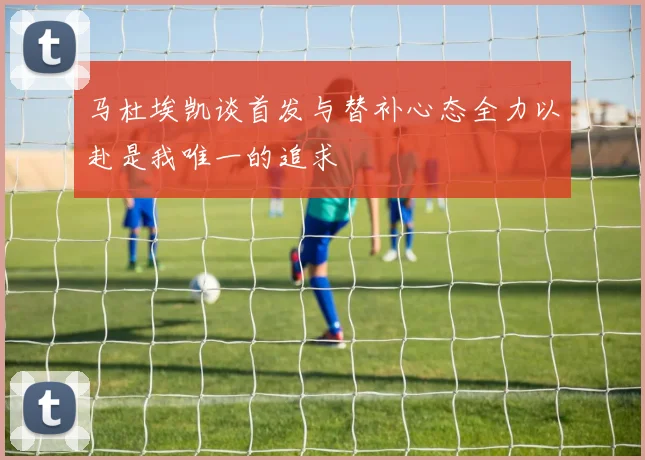 马杜埃凯谈首发与替补心态全力以赴是我唯一的追求