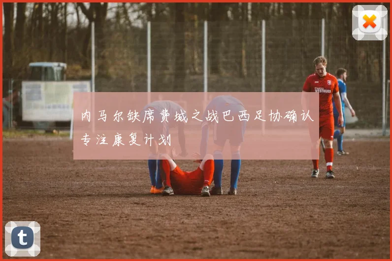 内马尔缺席费城之战巴西足协确认专注康复计划