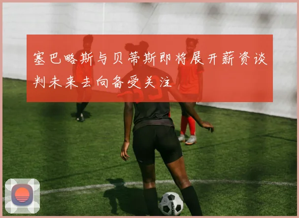 塞巴略斯与贝蒂斯即将展开薪资谈判未来去向备受关注