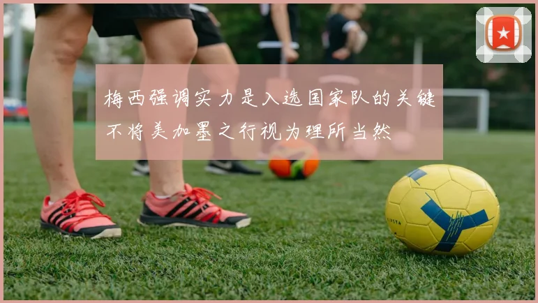 梅西强调实力是入选国家队的关键不将美加墨之行视为理所当然