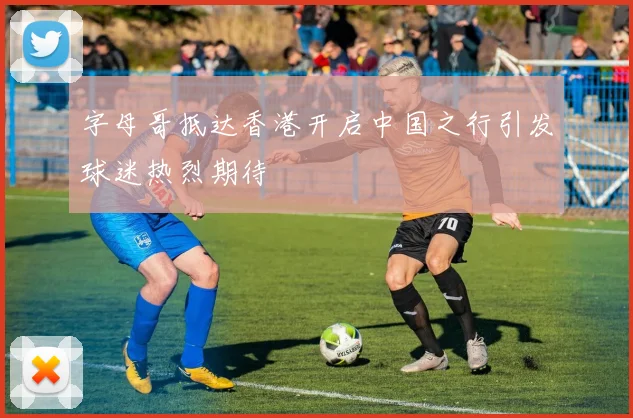 字母哥抵达香港开启中国之行引发球迷热烈期待