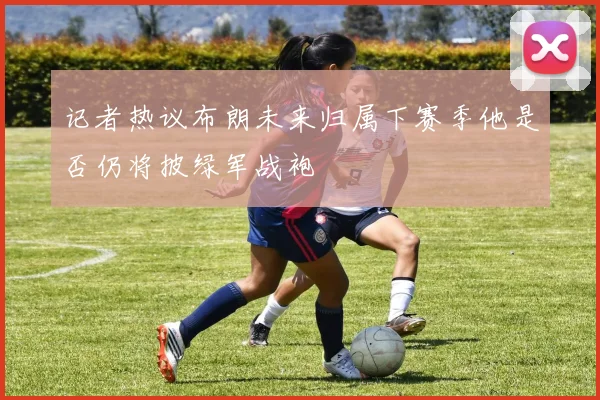 记者热议布朗未来归属下赛季他是否仍将披绿军战袍