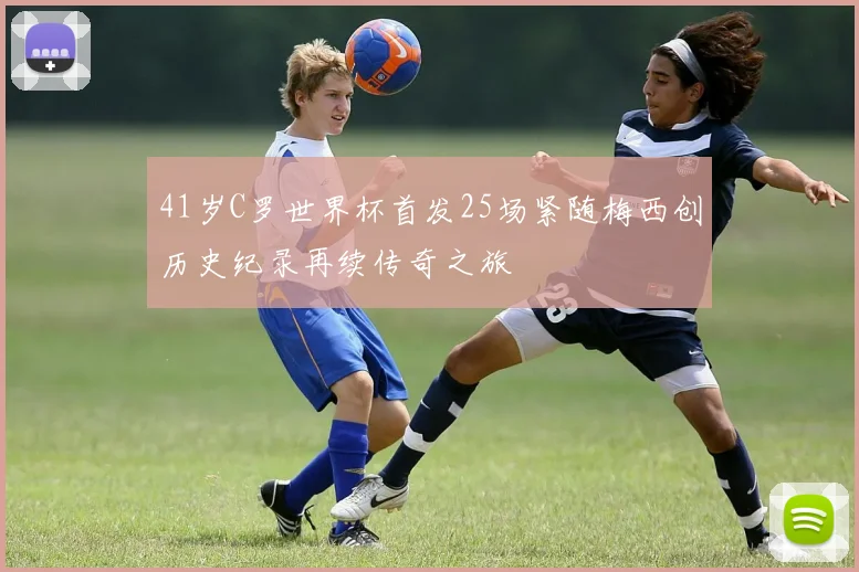 41岁C罗世界杯首发25场紧随梅西创历史纪录再续传奇之旅
