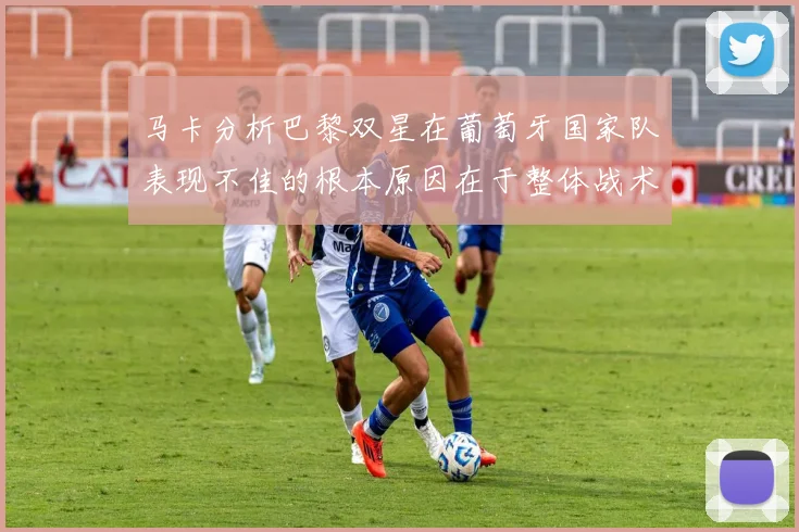 马卡分析巴黎双星在葡萄牙国家队表现不佳的根本原因在于整体战术体系问题