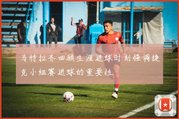 马特拉齐回顾生涯进球时刻强调捷克小组赛进球的重要性