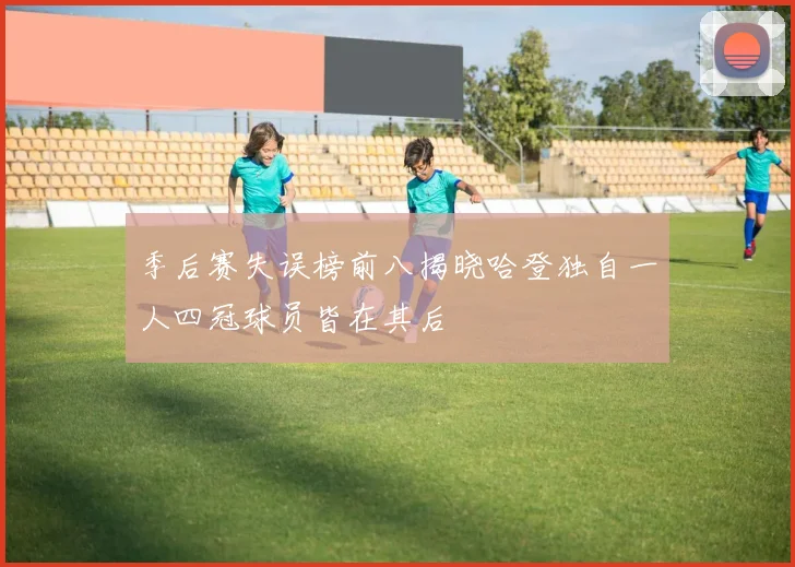 季后赛失误榜前八揭晓哈登独自一人四冠球员皆在其后