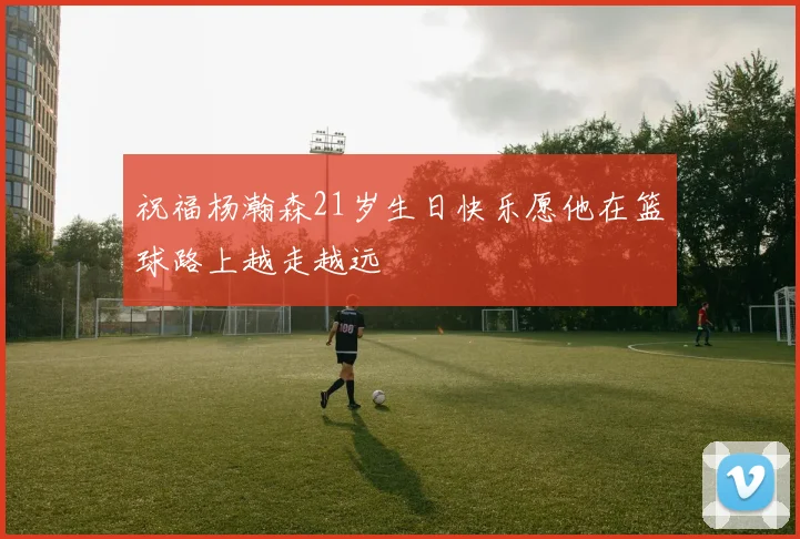 祝福杨瀚森21岁生日快乐愿他在篮球路上越走越远