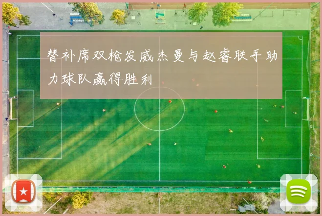 替补席双枪发威杰曼与赵睿联手助力球队赢得胜利
