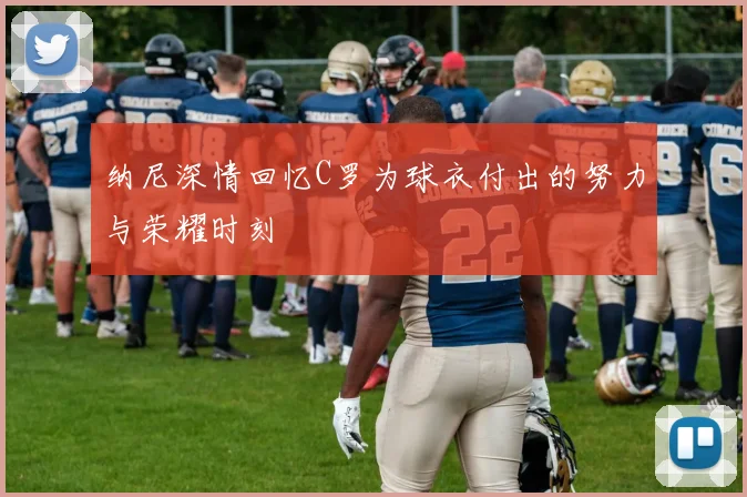 纳尼深情回忆C罗为球衣付出的努力与荣耀时刻